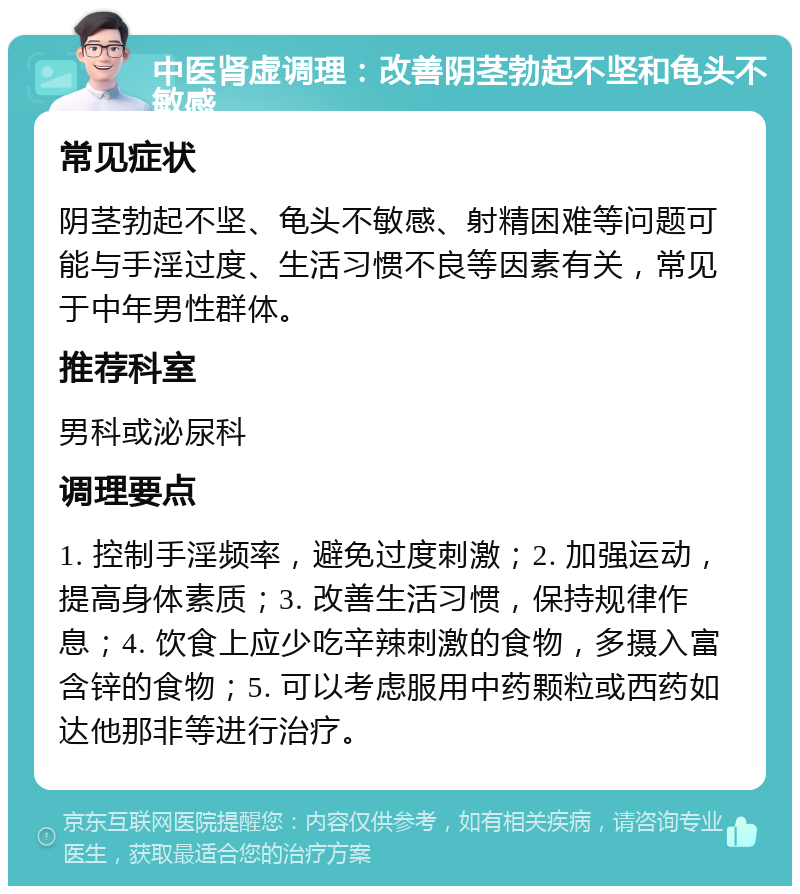 中医肾虚调理：改善阴茎勃起不坚和龟头不敏感 常见症状 阴茎勃起不坚、龟头不敏感、射精困难等问题可能与手淫过度、生活习惯不良等因素有关，常见于中年男性群体。 推荐科室 男科或泌尿科 调理要点 1. 控制手淫频率，避免过度刺激；2. 加强运动，提高身体素质；3. 改善生活习惯，保持规律作息；4. 饮食上应少吃辛辣刺激的食物，多摄入富含锌的食物；5. 可以考虑服用中药颗粒或西药如达他那非等进行治疗。