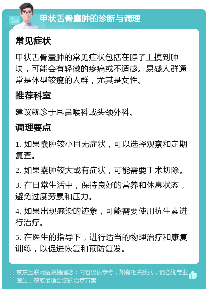 甲状舌骨囊肿的诊断与调理 常见症状 甲状舌骨囊肿的常见症状包括在脖子上摸到肿块，可能会有轻微的疼痛或不适感。易感人群通常是体型较瘦的人群，尤其是女性。 推荐科室 建议就诊于耳鼻喉科或头颈外科。 调理要点 1. 如果囊肿较小且无症状，可以选择观察和定期复查。 2. 如果囊肿较大或有症状，可能需要手术切除。 3. 在日常生活中，保持良好的营养和休息状态，避免过度劳累和压力。 4. 如果出现感染的迹象，可能需要使用抗生素进行治疗。 5. 在医生的指导下，进行适当的物理治疗和康复训练，以促进恢复和预防复发。