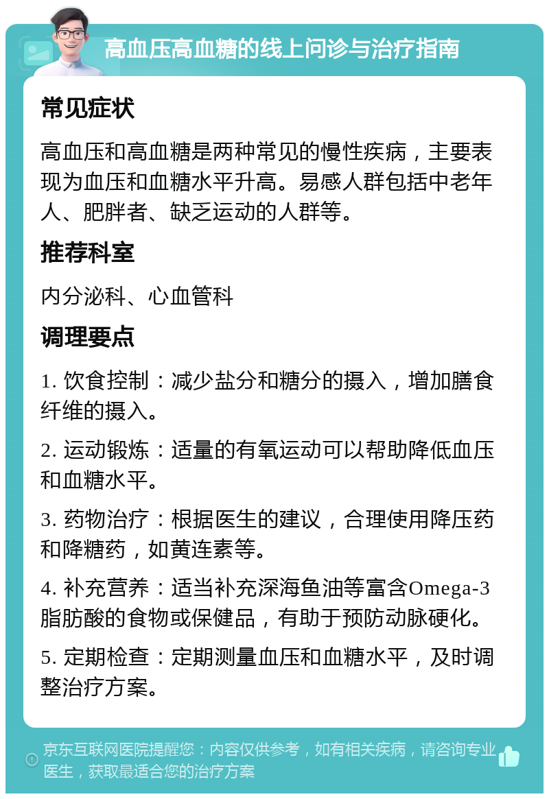 高血压高血糖的线上问诊与治疗指南 常见症状 高血压和高血糖是两种常见的慢性疾病，主要表现为血压和血糖水平升高。易感人群包括中老年人、肥胖者、缺乏运动的人群等。 推荐科室 内分泌科、心血管科 调理要点 1. 饮食控制：减少盐分和糖分的摄入，增加膳食纤维的摄入。 2. 运动锻炼：适量的有氧运动可以帮助降低血压和血糖水平。 3. 药物治疗：根据医生的建议，合理使用降压药和降糖药，如黄连素等。 4. 补充营养：适当补充深海鱼油等富含Omega-3脂肪酸的食物或保健品，有助于预防动脉硬化。 5. 定期检查：定期测量血压和血糖水平，及时调整治疗方案。