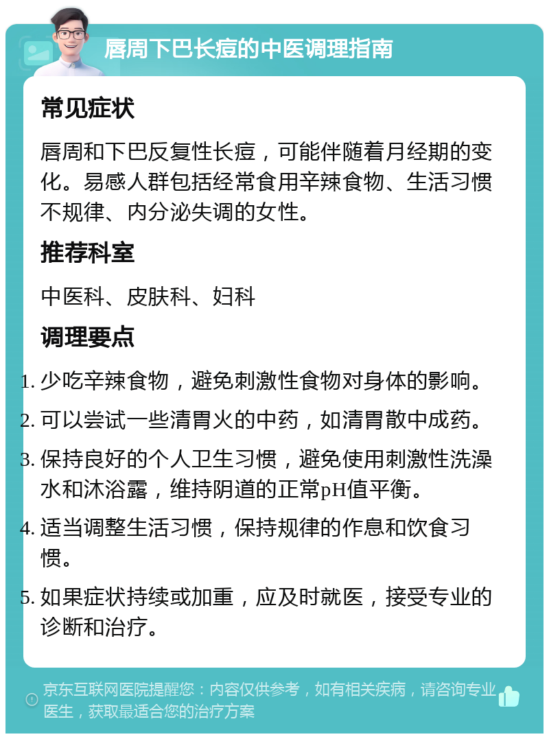 唇周下巴长痘的中医调理指南 常见症状 唇周和下巴反复性长痘，可能伴随着月经期的变化。易感人群包括经常食用辛辣食物、生活习惯不规律、内分泌失调的女性。 推荐科室 中医科、皮肤科、妇科 调理要点 少吃辛辣食物，避免刺激性食物对身体的影响。 可以尝试一些清胃火的中药，如清胃散中成药。 保持良好的个人卫生习惯，避免使用刺激性洗澡水和沐浴露，维持阴道的正常pH值平衡。 适当调整生活习惯，保持规律的作息和饮食习惯。 如果症状持续或加重，应及时就医，接受专业的诊断和治疗。