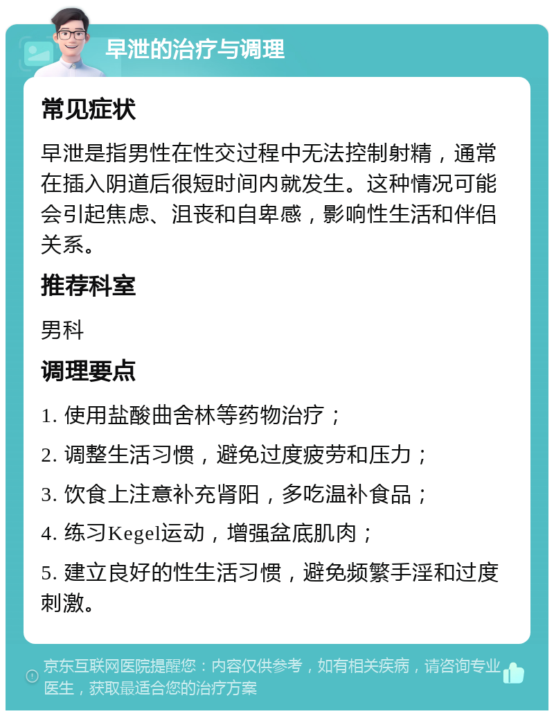 早泄的治疗与调理 常见症状 早泄是指男性在性交过程中无法控制射精，通常在插入阴道后很短时间内就发生。这种情况可能会引起焦虑、沮丧和自卑感，影响性生活和伴侣关系。 推荐科室 男科 调理要点 1. 使用盐酸曲舍林等药物治疗； 2. 调整生活习惯，避免过度疲劳和压力； 3. 饮食上注意补充肾阳，多吃温补食品； 4. 练习Kegel运动，增强盆底肌肉； 5. 建立良好的性生活习惯，避免频繁手淫和过度刺激。