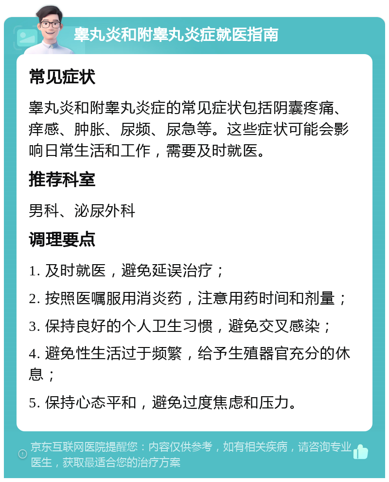 睾丸炎和附睾丸炎症就医指南 常见症状 睾丸炎和附睾丸炎症的常见症状包括阴囊疼痛、痒感、肿胀、尿频、尿急等。这些症状可能会影响日常生活和工作，需要及时就医。 推荐科室 男科、泌尿外科 调理要点 1. 及时就医，避免延误治疗； 2. 按照医嘱服用消炎药，注意用药时间和剂量； 3. 保持良好的个人卫生习惯，避免交叉感染； 4. 避免性生活过于频繁，给予生殖器官充分的休息； 5. 保持心态平和，避免过度焦虑和压力。