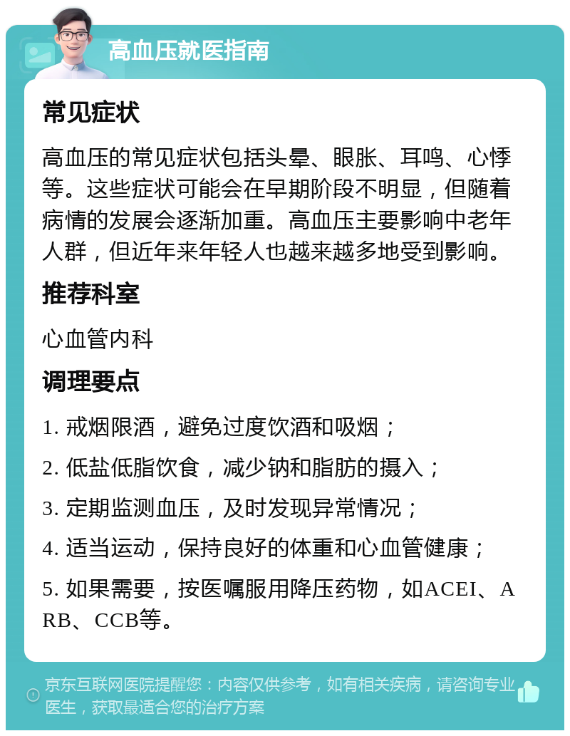 高血压就医指南 常见症状 高血压的常见症状包括头晕、眼胀、耳鸣、心悸等。这些症状可能会在早期阶段不明显，但随着病情的发展会逐渐加重。高血压主要影响中老年人群，但近年来年轻人也越来越多地受到影响。 推荐科室 心血管内科 调理要点 1. 戒烟限酒，避免过度饮酒和吸烟； 2. 低盐低脂饮食，减少钠和脂肪的摄入； 3. 定期监测血压，及时发现异常情况； 4. 适当运动，保持良好的体重和心血管健康； 5. 如果需要，按医嘱服用降压药物，如ACEI、ARB、CCB等。