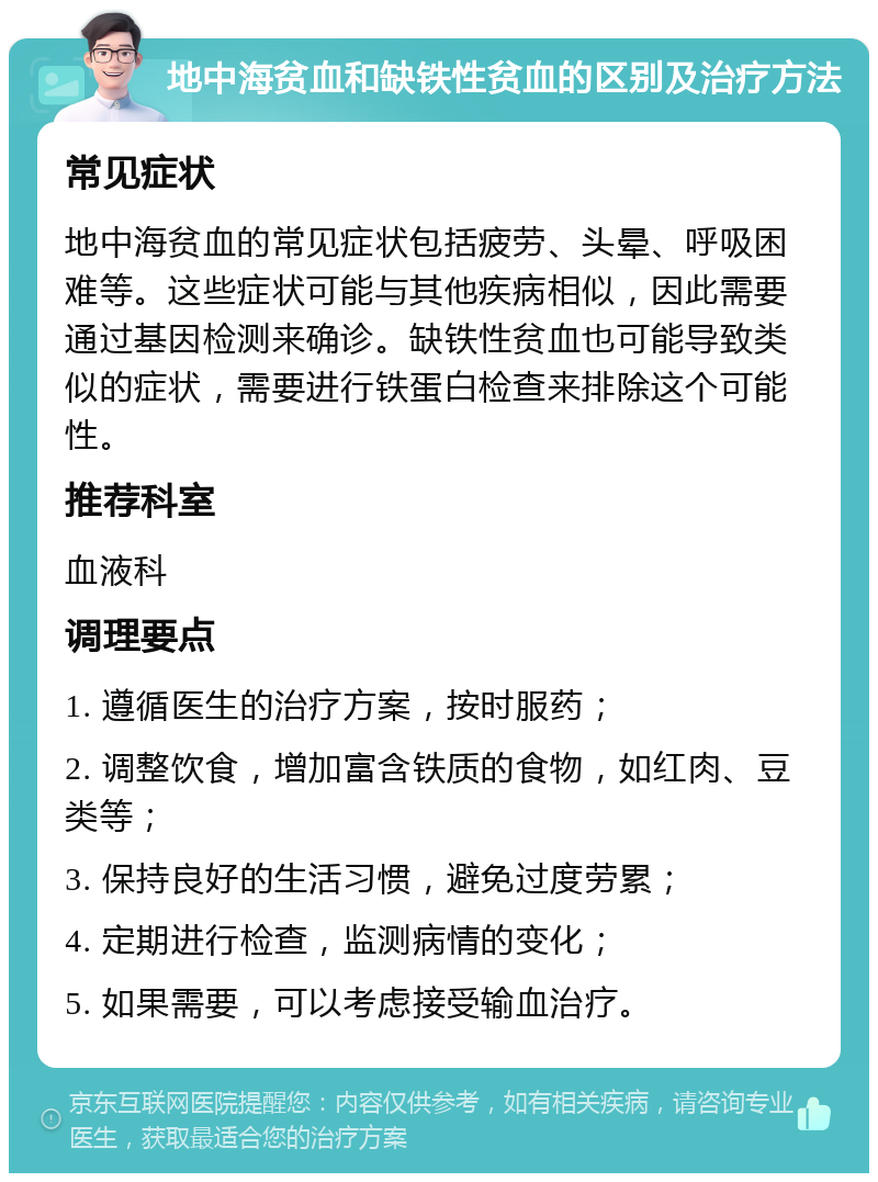 地中海贫血和缺铁性贫血的区别及治疗方法 常见症状 地中海贫血的常见症状包括疲劳、头晕、呼吸困难等。这些症状可能与其他疾病相似，因此需要通过基因检测来确诊。缺铁性贫血也可能导致类似的症状，需要进行铁蛋白检查来排除这个可能性。 推荐科室 血液科 调理要点 1. 遵循医生的治疗方案，按时服药； 2. 调整饮食，增加富含铁质的食物，如红肉、豆类等； 3. 保持良好的生活习惯，避免过度劳累； 4. 定期进行检查，监测病情的变化； 5. 如果需要，可以考虑接受输血治疗。