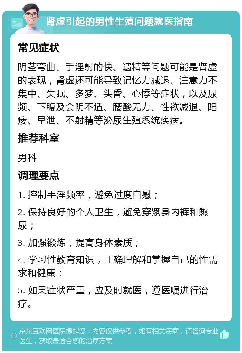 肾虚引起的男性生殖问题就医指南 常见症状 阴茎弯曲、手淫射的快、遗精等问题可能是肾虚的表现，肾虚还可能导致记忆力减退、注意力不集中、失眠、多梦、头昏、心悸等症状，以及尿频、下腹及会阴不适、腰酸无力、性欲减退、阳痿、早泄、不射精等泌尿生殖系统疾病。 推荐科室 男科 调理要点 1. 控制手淫频率，避免过度自慰； 2. 保持良好的个人卫生，避免穿紧身内裤和憋尿； 3. 加强锻炼，提高身体素质； 4. 学习性教育知识，正确理解和掌握自己的性需求和健康； 5. 如果症状严重，应及时就医，遵医嘱进行治疗。