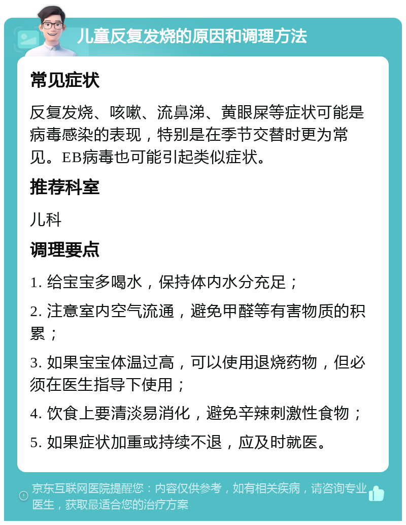 儿童反复发烧的原因和调理方法 常见症状 反复发烧、咳嗽、流鼻涕、黄眼屎等症状可能是病毒感染的表现，特别是在季节交替时更为常见。EB病毒也可能引起类似症状。 推荐科室 儿科 调理要点 1. 给宝宝多喝水，保持体内水分充足； 2. 注意室内空气流通，避免甲醛等有害物质的积累； 3. 如果宝宝体温过高，可以使用退烧药物，但必须在医生指导下使用； 4. 饮食上要清淡易消化，避免辛辣刺激性食物； 5. 如果症状加重或持续不退，应及时就医。