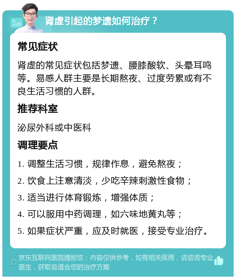 肾虚引起的梦遗如何治疗？ 常见症状 肾虚的常见症状包括梦遗、腰膝酸软、头晕耳鸣等。易感人群主要是长期熬夜、过度劳累或有不良生活习惯的人群。 推荐科室 泌尿外科或中医科 调理要点 1. 调整生活习惯，规律作息，避免熬夜； 2. 饮食上注意清淡，少吃辛辣刺激性食物； 3. 适当进行体育锻炼，增强体质； 4. 可以服用中药调理，如六味地黄丸等； 5. 如果症状严重，应及时就医，接受专业治疗。