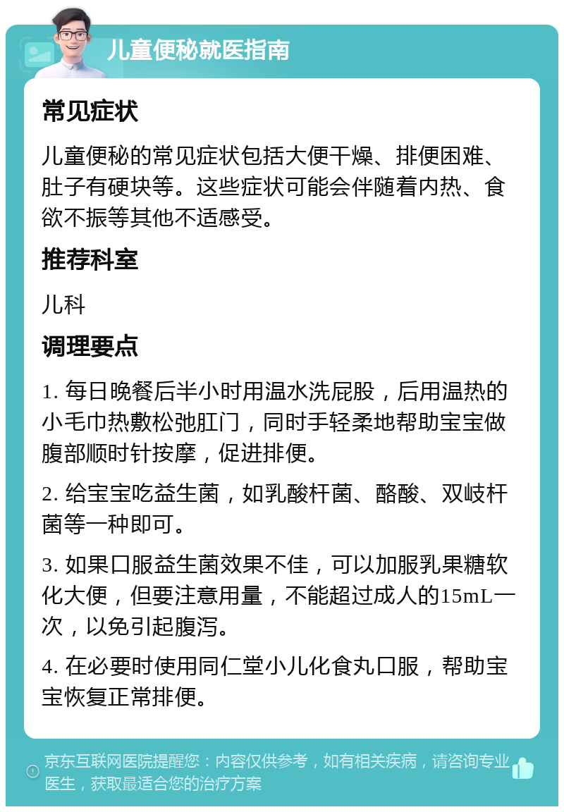 儿童便秘就医指南 常见症状 儿童便秘的常见症状包括大便干燥、排便困难、肚子有硬块等。这些症状可能会伴随着内热、食欲不振等其他不适感受。 推荐科室 儿科 调理要点 1. 每日晚餐后半小时用温水洗屁股，后用温热的小毛巾热敷松弛肛门，同时手轻柔地帮助宝宝做腹部顺时针按摩，促进排便。 2. 给宝宝吃益生菌，如乳酸杆菌、酪酸、双岐杆菌等一种即可。 3. 如果口服益生菌效果不佳，可以加服乳果糖软化大便，但要注意用量，不能超过成人的15mL一次，以免引起腹泻。 4. 在必要时使用同仁堂小儿化食丸口服，帮助宝宝恢复正常排便。