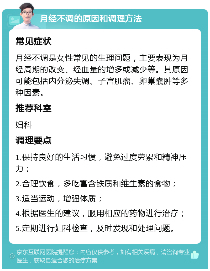 月经不调的原因和调理方法 常见症状 月经不调是女性常见的生理问题，主要表现为月经周期的改变、经血量的增多或减少等。其原因可能包括内分泌失调、子宫肌瘤、卵巢囊肿等多种因素。 推荐科室 妇科 调理要点 1.保持良好的生活习惯，避免过度劳累和精神压力； 2.合理饮食，多吃富含铁质和维生素的食物； 3.适当运动，增强体质； 4.根据医生的建议，服用相应的药物进行治疗； 5.定期进行妇科检查，及时发现和处理问题。