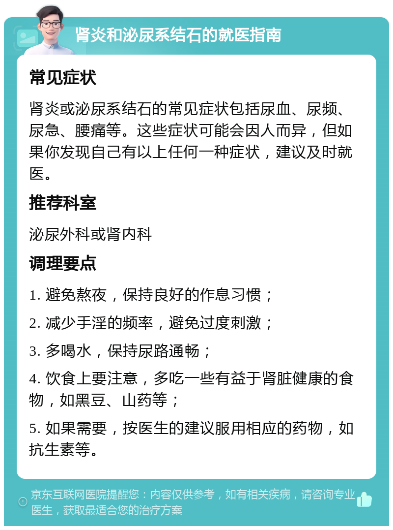 肾炎和泌尿系结石的就医指南 常见症状 肾炎或泌尿系结石的常见症状包括尿血、尿频、尿急、腰痛等。这些症状可能会因人而异，但如果你发现自己有以上任何一种症状，建议及时就医。 推荐科室 泌尿外科或肾内科 调理要点 1. 避免熬夜，保持良好的作息习惯； 2. 减少手淫的频率，避免过度刺激； 3. 多喝水，保持尿路通畅； 4. 饮食上要注意，多吃一些有益于肾脏健康的食物，如黑豆、山药等； 5. 如果需要，按医生的建议服用相应的药物，如抗生素等。