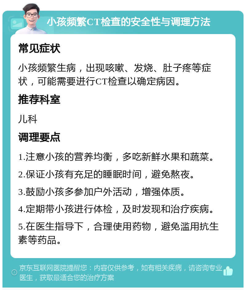 小孩频繁CT检查的安全性与调理方法 常见症状 小孩频繁生病，出现咳嗽、发烧、肚子疼等症状，可能需要进行CT检查以确定病因。 推荐科室 儿科 调理要点 1.注意小孩的营养均衡，多吃新鲜水果和蔬菜。 2.保证小孩有充足的睡眠时间，避免熬夜。 3.鼓励小孩多参加户外活动，增强体质。 4.定期带小孩进行体检，及时发现和治疗疾病。 5.在医生指导下，合理使用药物，避免滥用抗生素等药品。