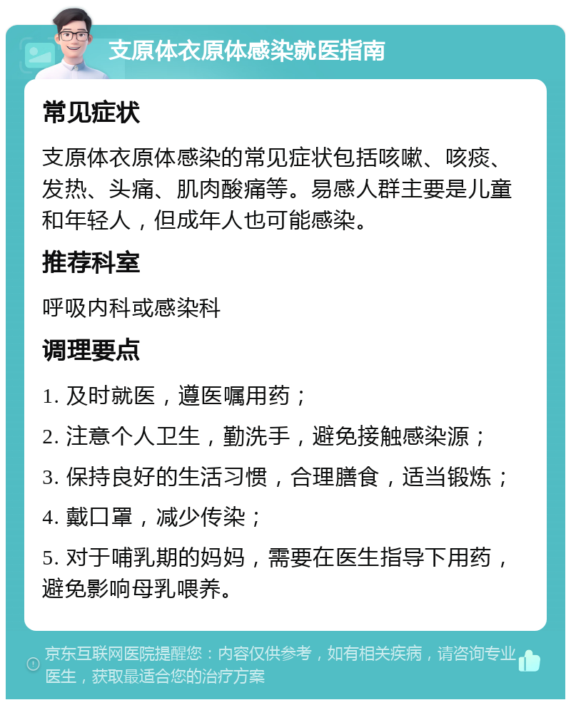 支原体衣原体感染就医指南 常见症状 支原体衣原体感染的常见症状包括咳嗽、咳痰、发热、头痛、肌肉酸痛等。易感人群主要是儿童和年轻人，但成年人也可能感染。 推荐科室 呼吸内科或感染科 调理要点 1. 及时就医，遵医嘱用药； 2. 注意个人卫生，勤洗手，避免接触感染源； 3. 保持良好的生活习惯，合理膳食，适当锻炼； 4. 戴口罩，减少传染； 5. 对于哺乳期的妈妈，需要在医生指导下用药，避免影响母乳喂养。