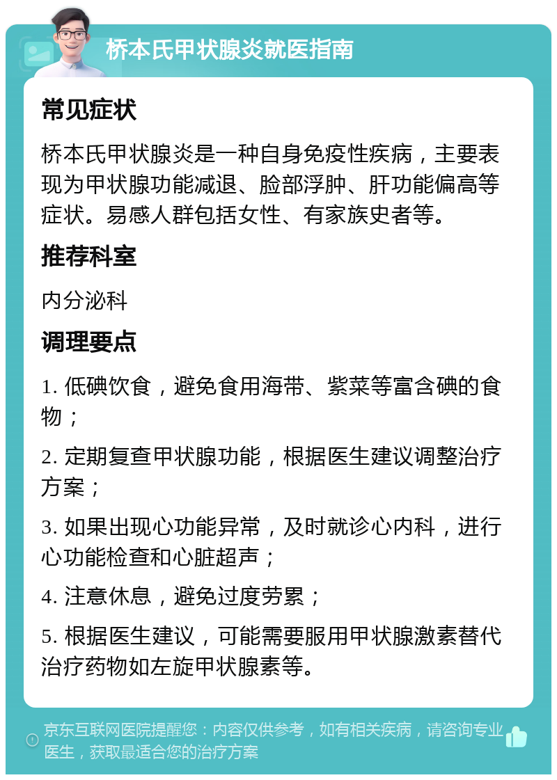 桥本氏甲状腺炎就医指南 常见症状 桥本氏甲状腺炎是一种自身免疫性疾病，主要表现为甲状腺功能减退、脸部浮肿、肝功能偏高等症状。易感人群包括女性、有家族史者等。 推荐科室 内分泌科 调理要点 1. 低碘饮食，避免食用海带、紫菜等富含碘的食物； 2. 定期复查甲状腺功能，根据医生建议调整治疗方案； 3. 如果出现心功能异常，及时就诊心内科，进行心功能检查和心脏超声； 4. 注意休息，避免过度劳累； 5. 根据医生建议，可能需要服用甲状腺激素替代治疗药物如左旋甲状腺素等。