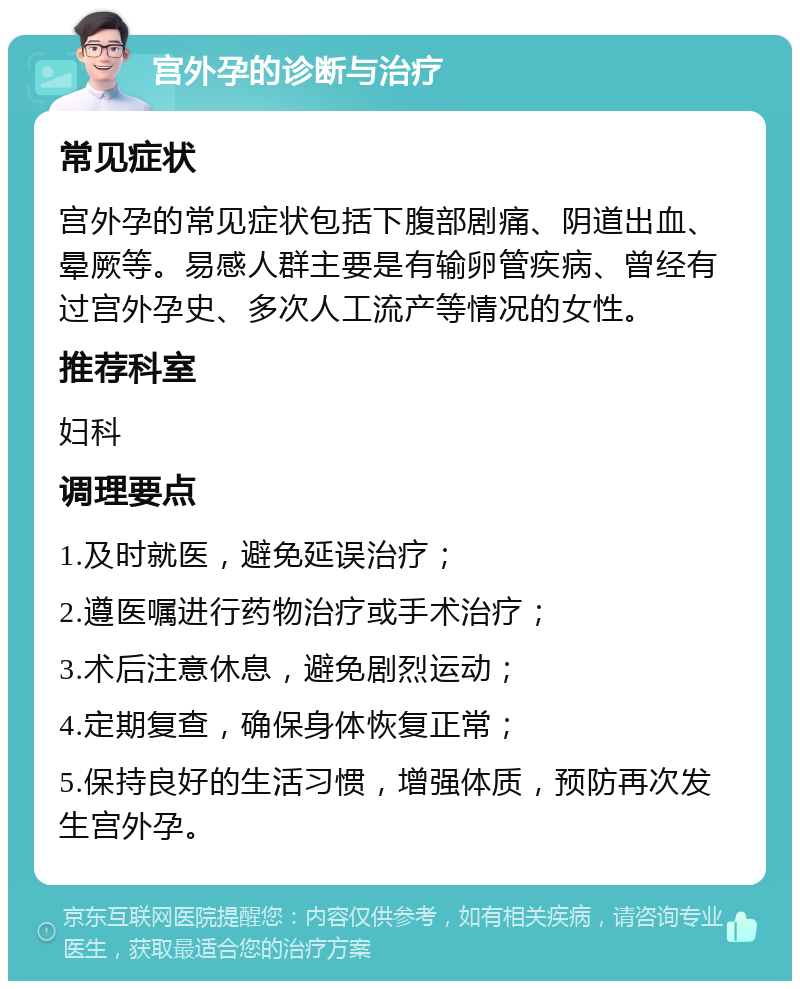 宫外孕的诊断与治疗 常见症状 宫外孕的常见症状包括下腹部剧痛、阴道出血、晕厥等。易感人群主要是有输卵管疾病、曾经有过宫外孕史、多次人工流产等情况的女性。 推荐科室 妇科 调理要点 1.及时就医，避免延误治疗； 2.遵医嘱进行药物治疗或手术治疗； 3.术后注意休息，避免剧烈运动； 4.定期复查，确保身体恢复正常； 5.保持良好的生活习惯，增强体质，预防再次发生宫外孕。