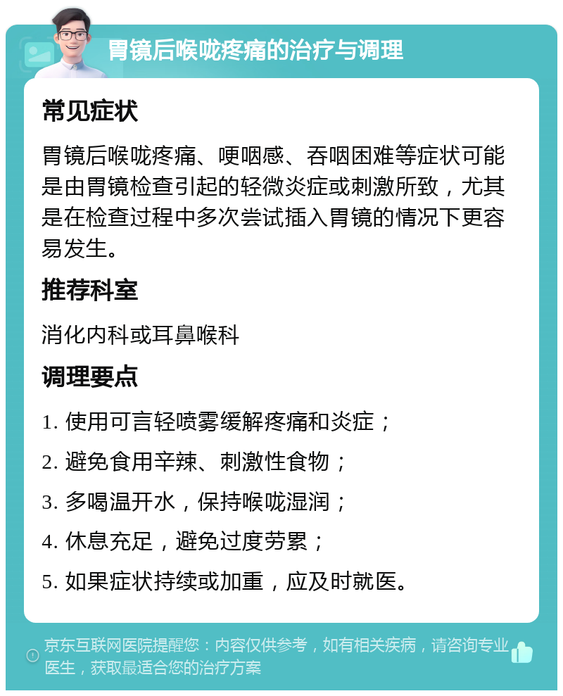 胃镜后喉咙疼痛的治疗与调理 常见症状 胃镜后喉咙疼痛、哽咽感、吞咽困难等症状可能是由胃镜检查引起的轻微炎症或刺激所致，尤其是在检查过程中多次尝试插入胃镜的情况下更容易发生。 推荐科室 消化内科或耳鼻喉科 调理要点 1. 使用可言轻喷雾缓解疼痛和炎症； 2. 避免食用辛辣、刺激性食物； 3. 多喝温开水，保持喉咙湿润； 4. 休息充足，避免过度劳累； 5. 如果症状持续或加重，应及时就医。