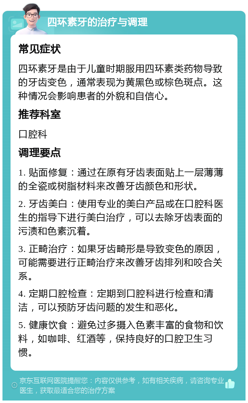 四环素牙的治疗与调理 常见症状 四环素牙是由于儿童时期服用四环素类药物导致的牙齿变色，通常表现为黄黑色或棕色斑点。这种情况会影响患者的外貌和自信心。 推荐科室 口腔科 调理要点 1. 贴面修复：通过在原有牙齿表面贴上一层薄薄的全瓷或树脂材料来改善牙齿颜色和形状。 2. 牙齿美白：使用专业的美白产品或在口腔科医生的指导下进行美白治疗，可以去除牙齿表面的污渍和色素沉着。 3. 正畸治疗：如果牙齿畸形是导致变色的原因，可能需要进行正畸治疗来改善牙齿排列和咬合关系。 4. 定期口腔检查：定期到口腔科进行检查和清洁，可以预防牙齿问题的发生和恶化。 5. 健康饮食：避免过多摄入色素丰富的食物和饮料，如咖啡、红酒等，保持良好的口腔卫生习惯。