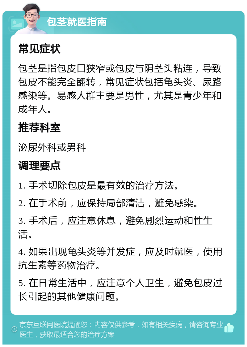 包茎就医指南 常见症状 包茎是指包皮口狭窄或包皮与阴茎头粘连，导致包皮不能完全翻转，常见症状包括龟头炎、尿路感染等。易感人群主要是男性，尤其是青少年和成年人。 推荐科室 泌尿外科或男科 调理要点 1. 手术切除包皮是最有效的治疗方法。 2. 在手术前，应保持局部清洁，避免感染。 3. 手术后，应注意休息，避免剧烈运动和性生活。 4. 如果出现龟头炎等并发症，应及时就医，使用抗生素等药物治疗。 5. 在日常生活中，应注意个人卫生，避免包皮过长引起的其他健康问题。