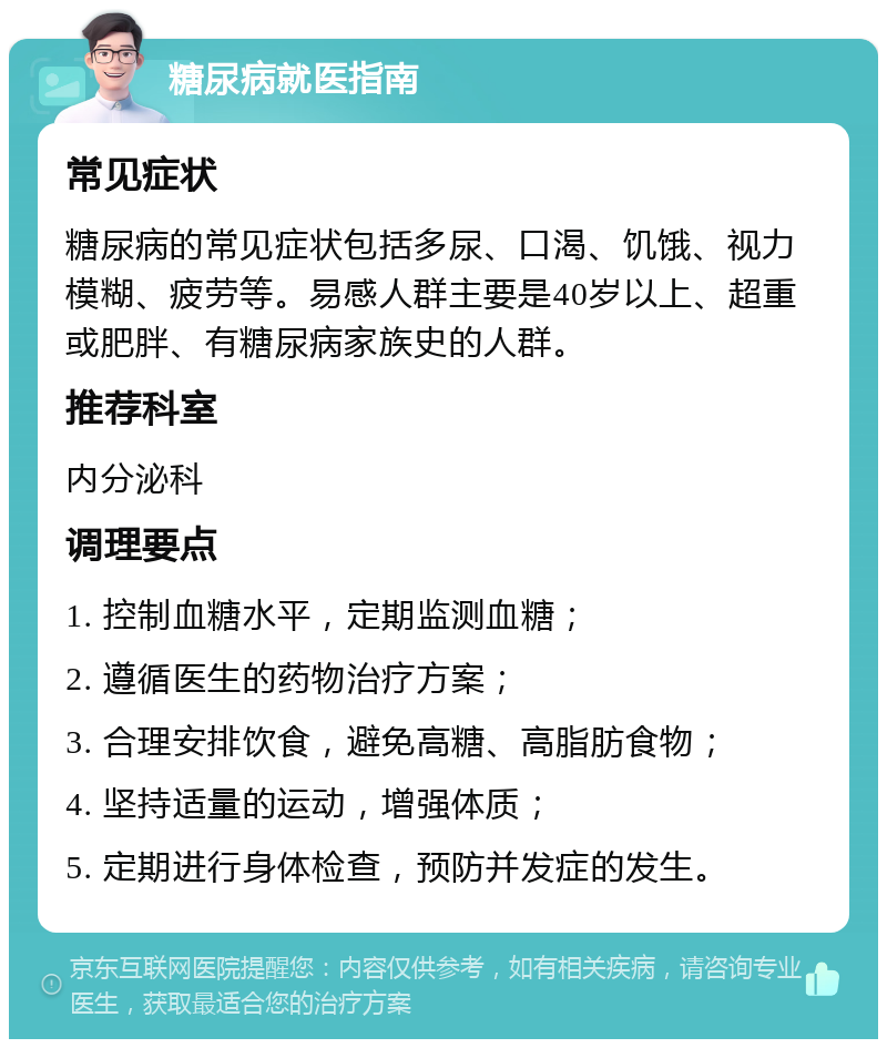 糖尿病就医指南 常见症状 糖尿病的常见症状包括多尿、口渴、饥饿、视力模糊、疲劳等。易感人群主要是40岁以上、超重或肥胖、有糖尿病家族史的人群。 推荐科室 内分泌科 调理要点 1. 控制血糖水平，定期监测血糖； 2. 遵循医生的药物治疗方案； 3. 合理安排饮食，避免高糖、高脂肪食物； 4. 坚持适量的运动，增强体质； 5. 定期进行身体检查，预防并发症的发生。