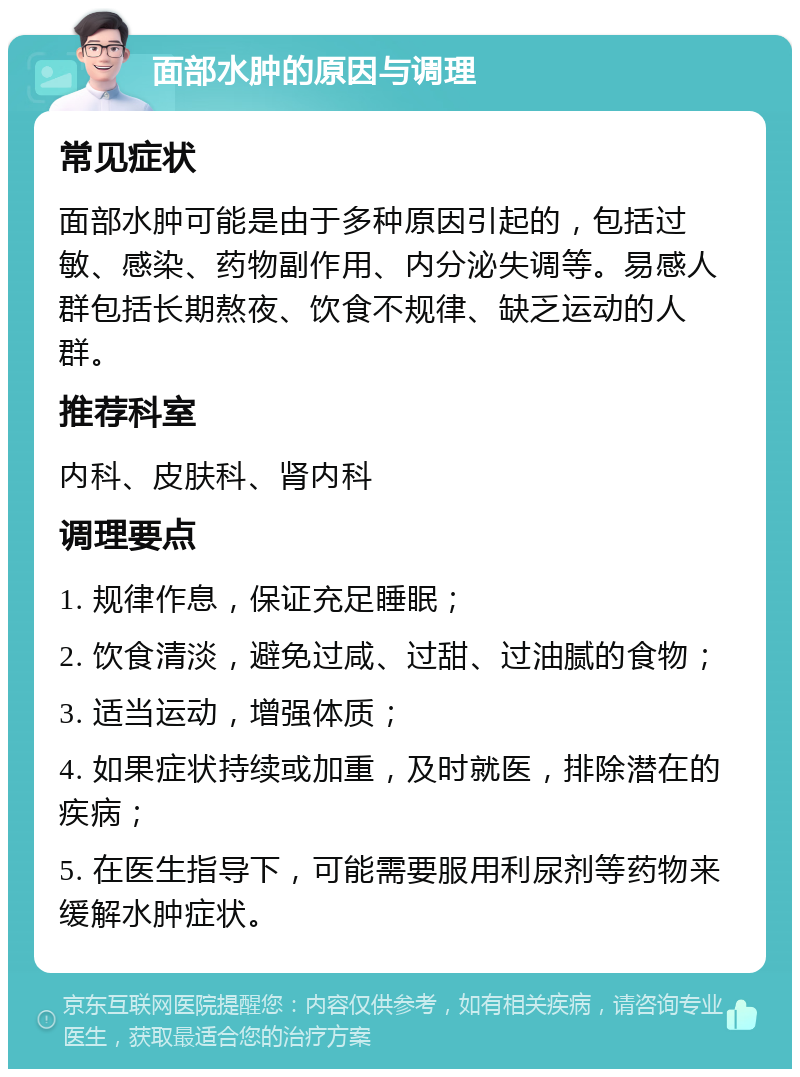 面部水肿的原因与调理 常见症状 面部水肿可能是由于多种原因引起的，包括过敏、感染、药物副作用、内分泌失调等。易感人群包括长期熬夜、饮食不规律、缺乏运动的人群。 推荐科室 内科、皮肤科、肾内科 调理要点 1. 规律作息，保证充足睡眠； 2. 饮食清淡，避免过咸、过甜、过油腻的食物； 3. 适当运动，增强体质； 4. 如果症状持续或加重，及时就医，排除潜在的疾病； 5. 在医生指导下，可能需要服用利尿剂等药物来缓解水肿症状。