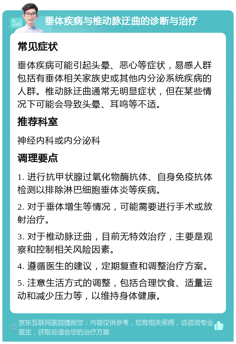 垂体疾病与椎动脉迂曲的诊断与治疗 常见症状 垂体疾病可能引起头晕、恶心等症状，易感人群包括有垂体相关家族史或其他内分泌系统疾病的人群。椎动脉迂曲通常无明显症状，但在某些情况下可能会导致头晕、耳鸣等不适。 推荐科室 神经内科或内分泌科 调理要点 1. 进行抗甲状腺过氧化物酶抗体、自身免疫抗体检测以排除淋巴细胞垂体炎等疾病。 2. 对于垂体增生等情况，可能需要进行手术或放射治疗。 3. 对于椎动脉迂曲，目前无特效治疗，主要是观察和控制相关风险因素。 4. 遵循医生的建议，定期复查和调整治疗方案。 5. 注意生活方式的调整，包括合理饮食、适量运动和减少压力等，以维持身体健康。