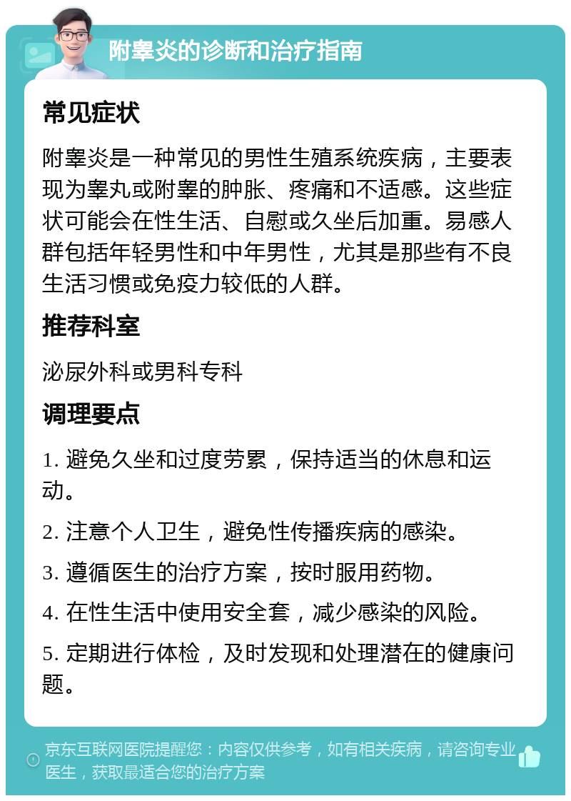 附睾炎的诊断和治疗指南 常见症状 附睾炎是一种常见的男性生殖系统疾病，主要表现为睾丸或附睾的肿胀、疼痛和不适感。这些症状可能会在性生活、自慰或久坐后加重。易感人群包括年轻男性和中年男性，尤其是那些有不良生活习惯或免疫力较低的人群。 推荐科室 泌尿外科或男科专科 调理要点 1. 避免久坐和过度劳累，保持适当的休息和运动。 2. 注意个人卫生，避免性传播疾病的感染。 3. 遵循医生的治疗方案，按时服用药物。 4. 在性生活中使用安全套，减少感染的风险。 5. 定期进行体检，及时发现和处理潜在的健康问题。