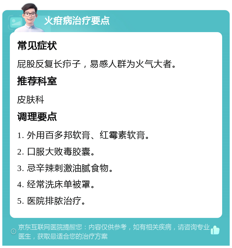 火疳病治疗要点 常见症状 屁股反复长疖子，易感人群为火气大者。 推荐科室 皮肤科 调理要点 1. 外用百多邦软膏、红霉素软膏。 2. 口服大败毒胶囊。 3. 忌辛辣刺激油腻食物。 4. 经常洗床单被罩。 5. 医院排脓治疗。