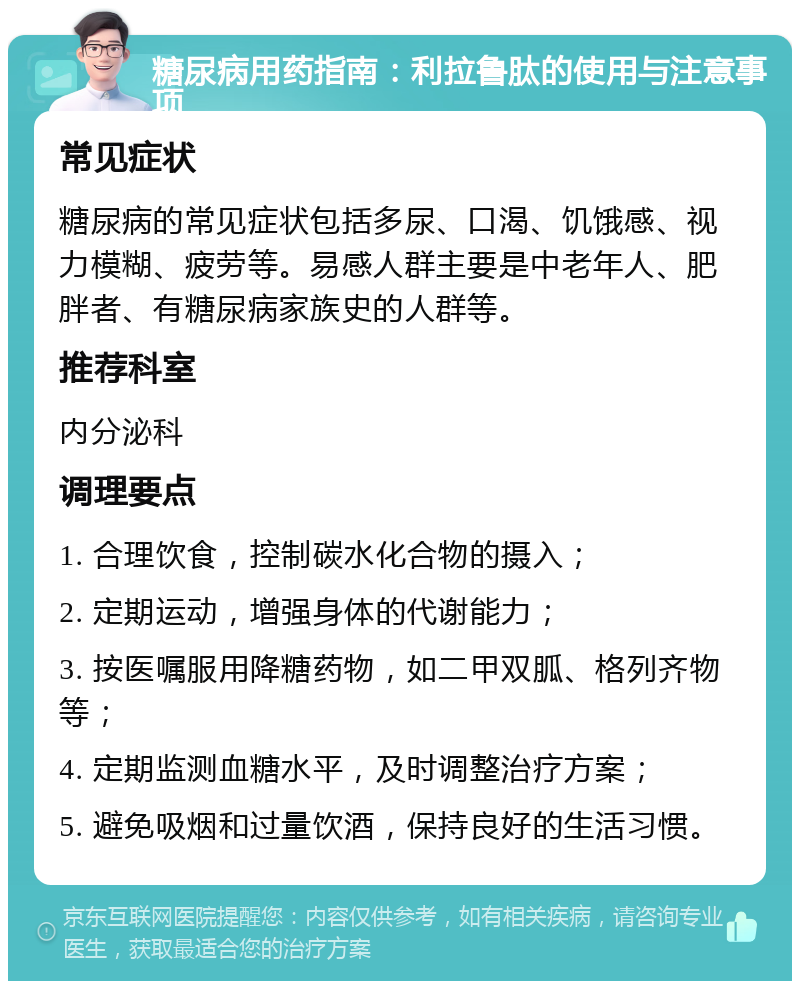 糖尿病用药指南：利拉鲁肽的使用与注意事项 常见症状 糖尿病的常见症状包括多尿、口渴、饥饿感、视力模糊、疲劳等。易感人群主要是中老年人、肥胖者、有糖尿病家族史的人群等。 推荐科室 内分泌科 调理要点 1. 合理饮食，控制碳水化合物的摄入； 2. 定期运动，增强身体的代谢能力； 3. 按医嘱服用降糖药物，如二甲双胍、格列齐物等； 4. 定期监测血糖水平，及时调整治疗方案； 5. 避免吸烟和过量饮酒，保持良好的生活习惯。