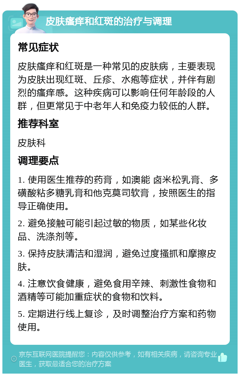 皮肤瘙痒和红斑的治疗与调理 常见症状 皮肤瘙痒和红斑是一种常见的皮肤病，主要表现为皮肤出现红斑、丘疹、水疱等症状，并伴有剧烈的瘙痒感。这种疾病可以影响任何年龄段的人群，但更常见于中老年人和免疫力较低的人群。 推荐科室 皮肤科 调理要点 1. 使用医生推荐的药膏，如澳能 卤米松乳膏、多磺酸粘多糖乳膏和他克莫司软膏，按照医生的指导正确使用。 2. 避免接触可能引起过敏的物质，如某些化妆品、洗涤剂等。 3. 保持皮肤清洁和湿润，避免过度搔抓和摩擦皮肤。 4. 注意饮食健康，避免食用辛辣、刺激性食物和酒精等可能加重症状的食物和饮料。 5. 定期进行线上复诊，及时调整治疗方案和药物使用。