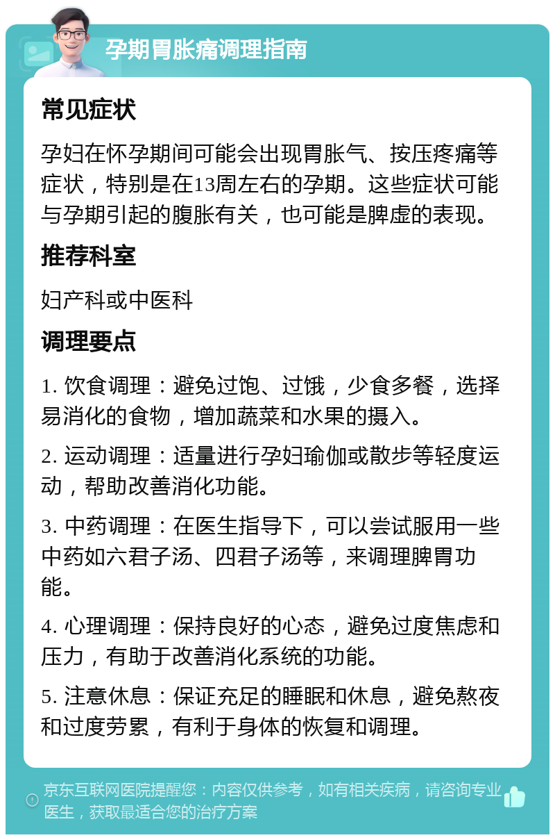 孕期胃胀痛调理指南 常见症状 孕妇在怀孕期间可能会出现胃胀气、按压疼痛等症状，特别是在13周左右的孕期。这些症状可能与孕期引起的腹胀有关，也可能是脾虚的表现。 推荐科室 妇产科或中医科 调理要点 1. 饮食调理：避免过饱、过饿，少食多餐，选择易消化的食物，增加蔬菜和水果的摄入。 2. 运动调理：适量进行孕妇瑜伽或散步等轻度运动，帮助改善消化功能。 3. 中药调理：在医生指导下，可以尝试服用一些中药如六君子汤、四君子汤等，来调理脾胃功能。 4. 心理调理：保持良好的心态，避免过度焦虑和压力，有助于改善消化系统的功能。 5. 注意休息：保证充足的睡眠和休息，避免熬夜和过度劳累，有利于身体的恢复和调理。