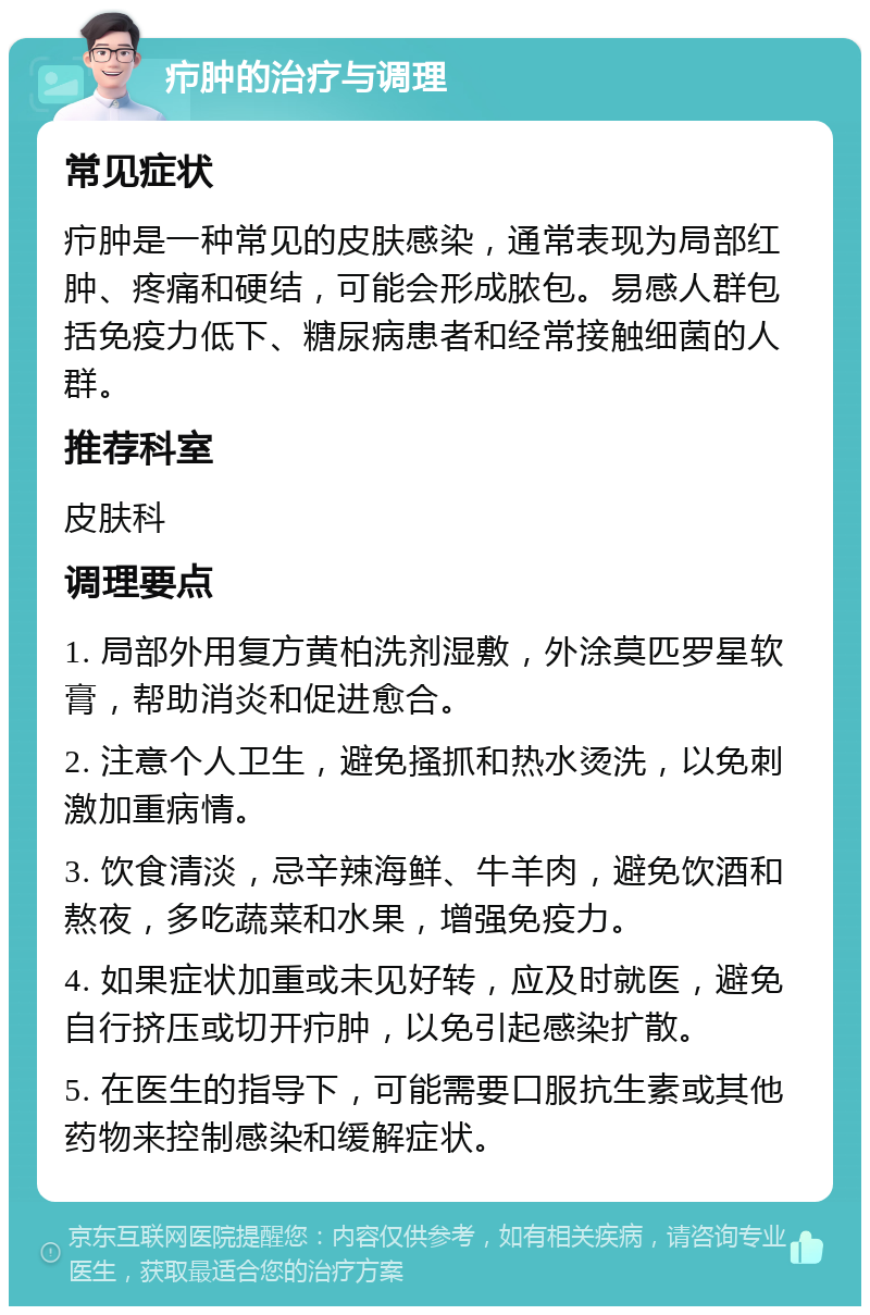 疖肿的治疗与调理 常见症状 疖肿是一种常见的皮肤感染，通常表现为局部红肿、疼痛和硬结，可能会形成脓包。易感人群包括免疫力低下、糖尿病患者和经常接触细菌的人群。 推荐科室 皮肤科 调理要点 1. 局部外用复方黄柏洗剂湿敷，外涂莫匹罗星软膏，帮助消炎和促进愈合。 2. 注意个人卫生，避免搔抓和热水烫洗，以免刺激加重病情。 3. 饮食清淡，忌辛辣海鲜、牛羊肉，避免饮酒和熬夜，多吃蔬菜和水果，增强免疫力。 4. 如果症状加重或未见好转，应及时就医，避免自行挤压或切开疖肿，以免引起感染扩散。 5. 在医生的指导下，可能需要口服抗生素或其他药物来控制感染和缓解症状。