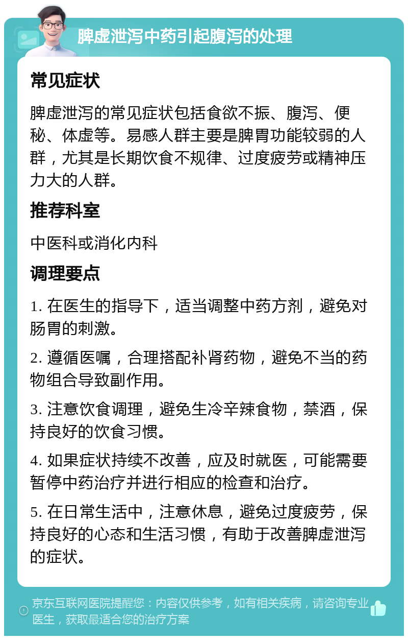 脾虚泄泻中药引起腹泻的处理 常见症状 脾虚泄泻的常见症状包括食欲不振、腹泻、便秘、体虚等。易感人群主要是脾胃功能较弱的人群，尤其是长期饮食不规律、过度疲劳或精神压力大的人群。 推荐科室 中医科或消化内科 调理要点 1. 在医生的指导下，适当调整中药方剂，避免对肠胃的刺激。 2. 遵循医嘱，合理搭配补肾药物，避免不当的药物组合导致副作用。 3. 注意饮食调理，避免生冷辛辣食物，禁酒，保持良好的饮食习惯。 4. 如果症状持续不改善，应及时就医，可能需要暂停中药治疗并进行相应的检查和治疗。 5. 在日常生活中，注意休息，避免过度疲劳，保持良好的心态和生活习惯，有助于改善脾虚泄泻的症状。