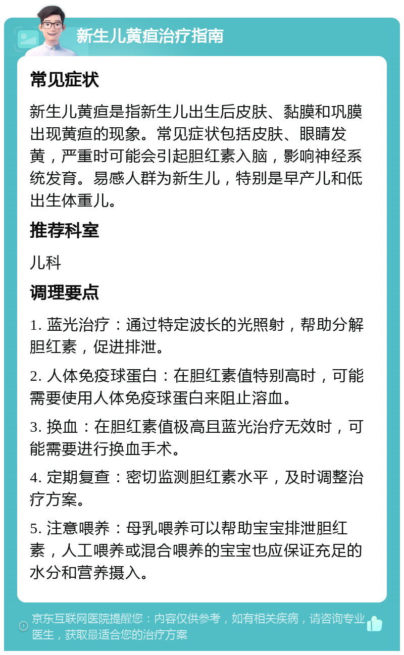 新生儿黄疸治疗指南 常见症状 新生儿黄疸是指新生儿出生后皮肤、黏膜和巩膜出现黄疸的现象。常见症状包括皮肤、眼睛发黄，严重时可能会引起胆红素入脑，影响神经系统发育。易感人群为新生儿，特别是早产儿和低出生体重儿。 推荐科室 儿科 调理要点 1. 蓝光治疗：通过特定波长的光照射，帮助分解胆红素，促进排泄。 2. 人体免疫球蛋白：在胆红素值特别高时，可能需要使用人体免疫球蛋白来阻止溶血。 3. 换血：在胆红素值极高且蓝光治疗无效时，可能需要进行换血手术。 4. 定期复查：密切监测胆红素水平，及时调整治疗方案。 5. 注意喂养：母乳喂养可以帮助宝宝排泄胆红素，人工喂养或混合喂养的宝宝也应保证充足的水分和营养摄入。