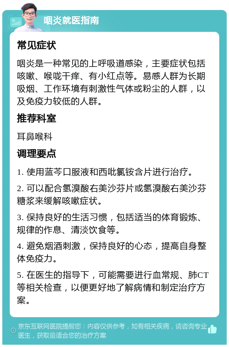 咽炎就医指南 常见症状 咽炎是一种常见的上呼吸道感染，主要症状包括咳嗽、喉咙干痒、有小红点等。易感人群为长期吸烟、工作环境有刺激性气体或粉尘的人群，以及免疫力较低的人群。 推荐科室 耳鼻喉科 调理要点 1. 使用蓝芩口服液和西吡氯铵含片进行治疗。 2. 可以配合氢溴酸右美沙芬片或氢溴酸右美沙芬糖浆来缓解咳嗽症状。 3. 保持良好的生活习惯，包括适当的体育锻炼、规律的作息、清淡饮食等。 4. 避免烟酒刺激，保持良好的心态，提高自身整体免疫力。 5. 在医生的指导下，可能需要进行血常规、肺CT等相关检查，以便更好地了解病情和制定治疗方案。