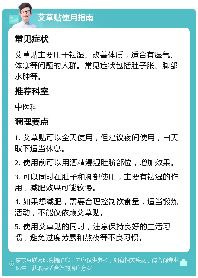 艾草贴使用指南 常见症状 艾草贴主要用于祛湿、改善体质，适合有湿气、体寒等问题的人群。常见症状包括肚子胀、脚部水肿等。 推荐科室 中医科 调理要点 1. 艾草贴可以全天使用，但建议夜间使用，白天取下适当休息。 2. 使用前可以用酒精浸湿肚脐部位，增加效果。 3. 可以同时在肚子和脚部使用，主要有祛湿的作用，减肥效果可能较慢。 4. 如果想减肥，需要合理控制饮食量，适当锻炼活动，不能仅依赖艾草贴。 5. 使用艾草贴的同时，注意保持良好的生活习惯，避免过度劳累和熬夜等不良习惯。