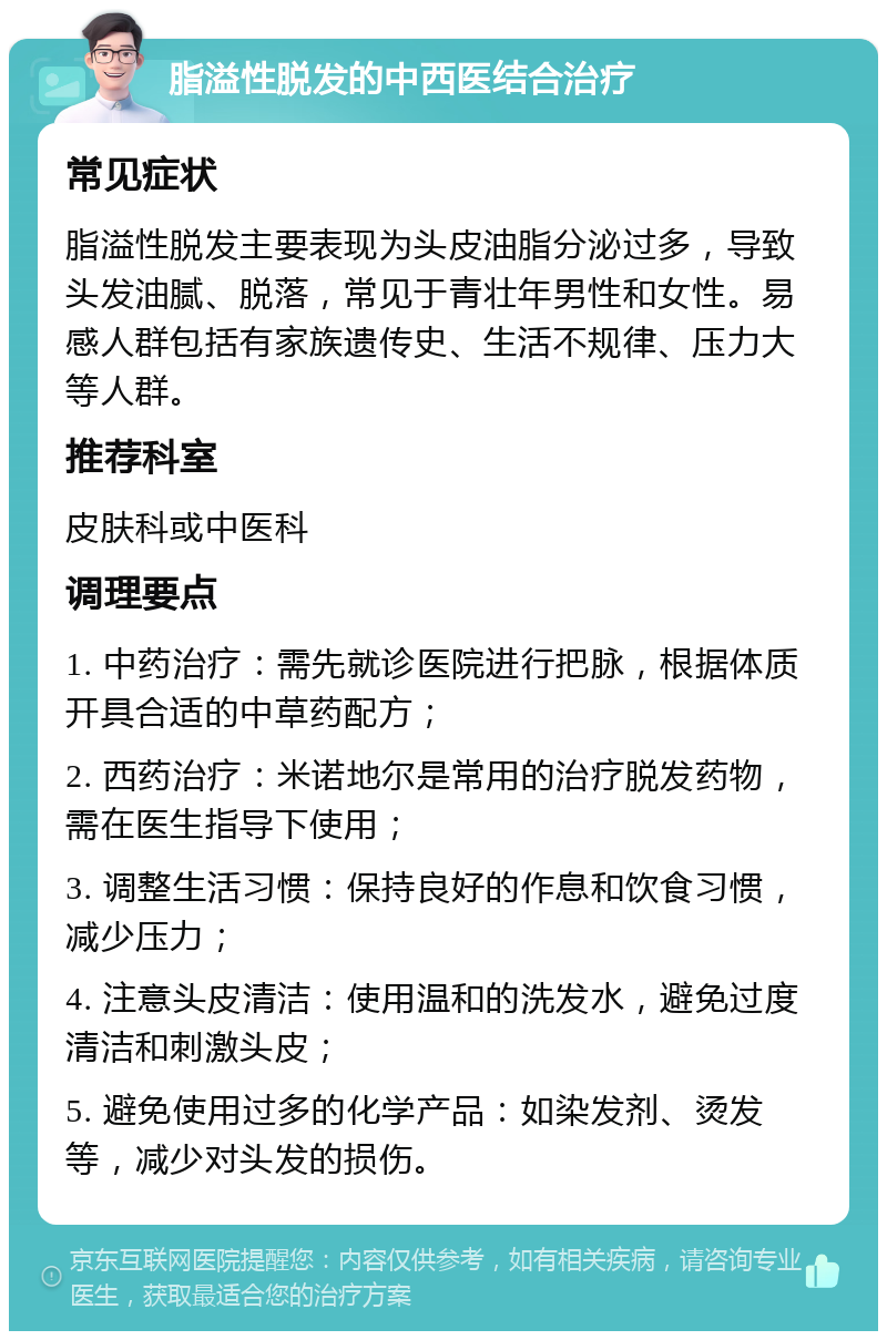 脂溢性脱发的中西医结合治疗 常见症状 脂溢性脱发主要表现为头皮油脂分泌过多，导致头发油腻、脱落，常见于青壮年男性和女性。易感人群包括有家族遗传史、生活不规律、压力大等人群。 推荐科室 皮肤科或中医科 调理要点 1. 中药治疗：需先就诊医院进行把脉，根据体质开具合适的中草药配方； 2. 西药治疗：米诺地尔是常用的治疗脱发药物，需在医生指导下使用； 3. 调整生活习惯：保持良好的作息和饮食习惯，减少压力； 4. 注意头皮清洁：使用温和的洗发水，避免过度清洁和刺激头皮； 5. 避免使用过多的化学产品：如染发剂、烫发等，减少对头发的损伤。