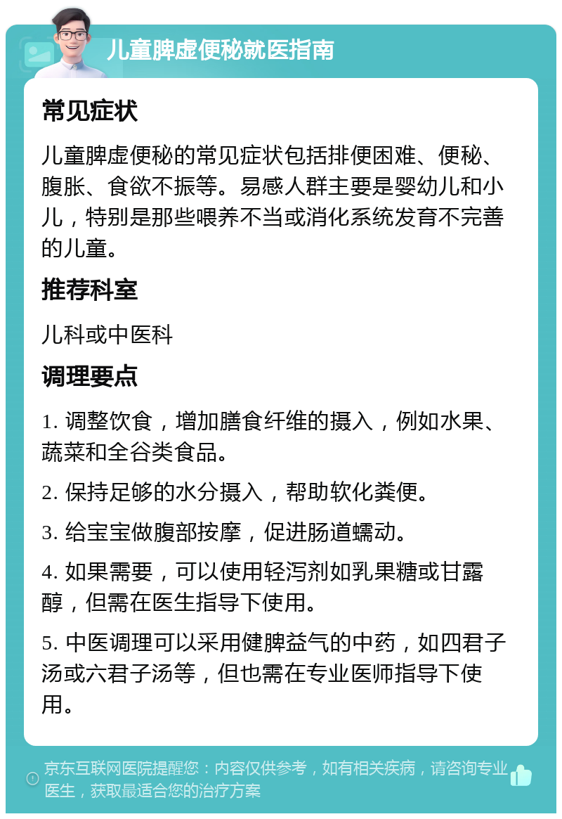 儿童脾虚便秘就医指南 常见症状 儿童脾虚便秘的常见症状包括排便困难、便秘、腹胀、食欲不振等。易感人群主要是婴幼儿和小儿，特别是那些喂养不当或消化系统发育不完善的儿童。 推荐科室 儿科或中医科 调理要点 1. 调整饮食，增加膳食纤维的摄入，例如水果、蔬菜和全谷类食品。 2. 保持足够的水分摄入，帮助软化粪便。 3. 给宝宝做腹部按摩，促进肠道蠕动。 4. 如果需要，可以使用轻泻剂如乳果糖或甘露醇，但需在医生指导下使用。 5. 中医调理可以采用健脾益气的中药，如四君子汤或六君子汤等，但也需在专业医师指导下使用。