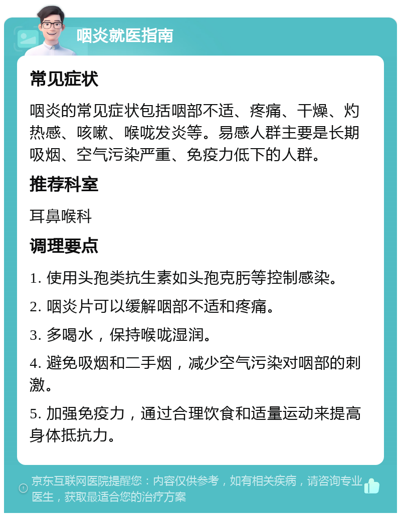 咽炎就医指南 常见症状 咽炎的常见症状包括咽部不适、疼痛、干燥、灼热感、咳嗽、喉咙发炎等。易感人群主要是长期吸烟、空气污染严重、免疫力低下的人群。 推荐科室 耳鼻喉科 调理要点 1. 使用头孢类抗生素如头孢克肟等控制感染。 2. 咽炎片可以缓解咽部不适和疼痛。 3. 多喝水，保持喉咙湿润。 4. 避免吸烟和二手烟，减少空气污染对咽部的刺激。 5. 加强免疫力，通过合理饮食和适量运动来提高身体抵抗力。