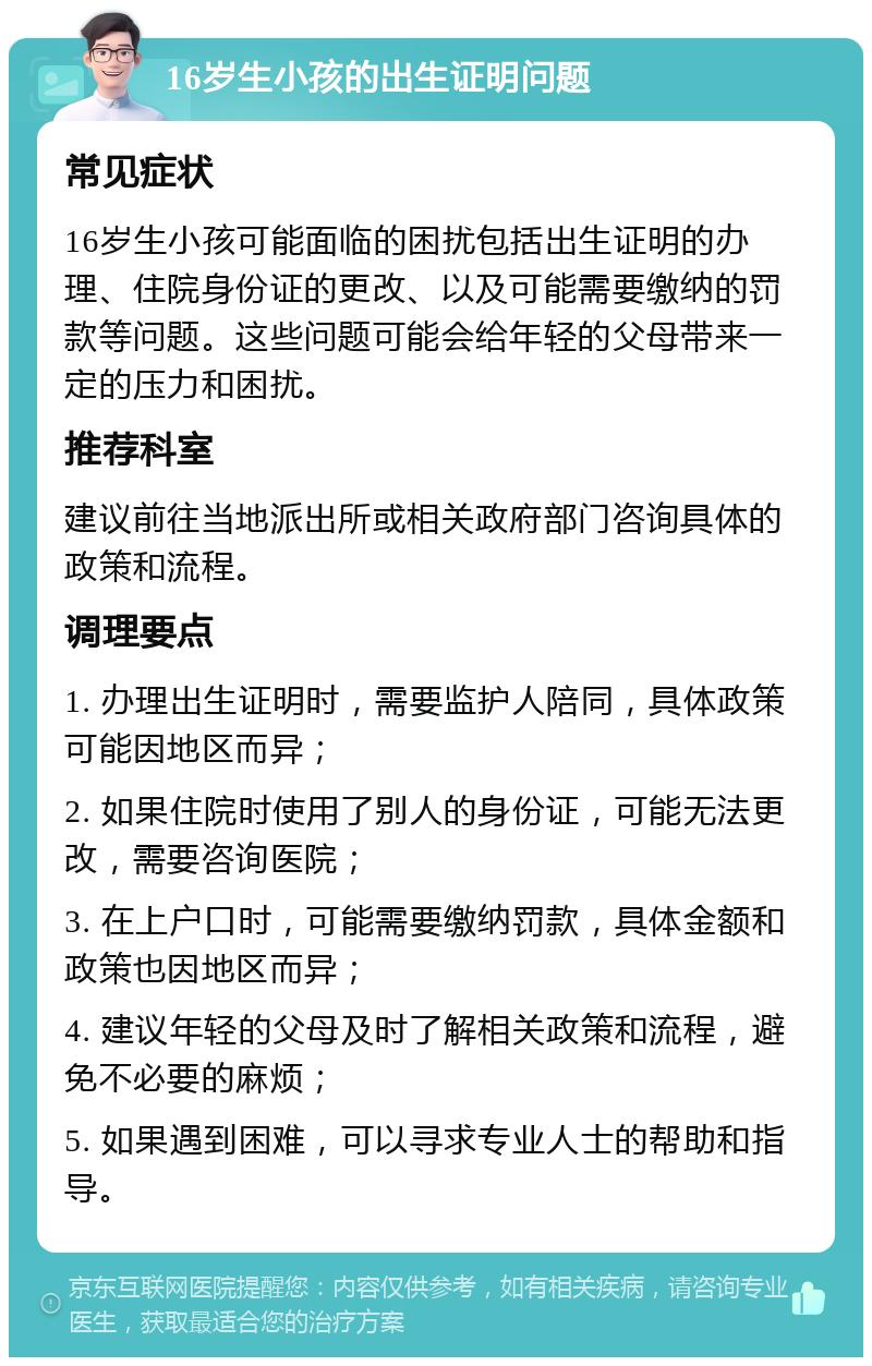 16岁生小孩的出生证明问题 常见症状 16岁生小孩可能面临的困扰包括出生证明的办理、住院身份证的更改、以及可能需要缴纳的罚款等问题。这些问题可能会给年轻的父母带来一定的压力和困扰。 推荐科室 建议前往当地派出所或相关政府部门咨询具体的政策和流程。 调理要点 1. 办理出生证明时，需要监护人陪同，具体政策可能因地区而异； 2. 如果住院时使用了别人的身份证，可能无法更改，需要咨询医院； 3. 在上户口时，可能需要缴纳罚款，具体金额和政策也因地区而异； 4. 建议年轻的父母及时了解相关政策和流程，避免不必要的麻烦； 5. 如果遇到困难，可以寻求专业人士的帮助和指导。