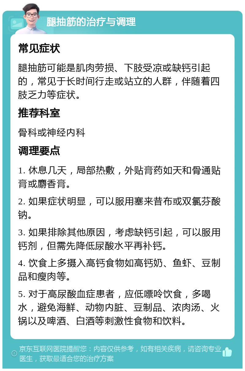 腿抽筋的治疗与调理 常见症状 腿抽筋可能是肌肉劳损、下肢受凉或缺钙引起的，常见于长时间行走或站立的人群，伴随着四肢乏力等症状。 推荐科室 骨科或神经内科 调理要点 1. 休息几天，局部热敷，外贴膏药如天和骨通贴膏或麝香膏。 2. 如果症状明显，可以服用塞来昔布或双氯芬酸钠。 3. 如果排除其他原因，考虑缺钙引起，可以服用钙剂，但需先降低尿酸水平再补钙。 4. 饮食上多摄入高钙食物如高钙奶、鱼虾、豆制品和瘦肉等。 5. 对于高尿酸血症患者，应低嘌呤饮食，多喝水，避免海鲜、动物内脏、豆制品、浓肉汤、火锅以及啤酒、白酒等刺激性食物和饮料。