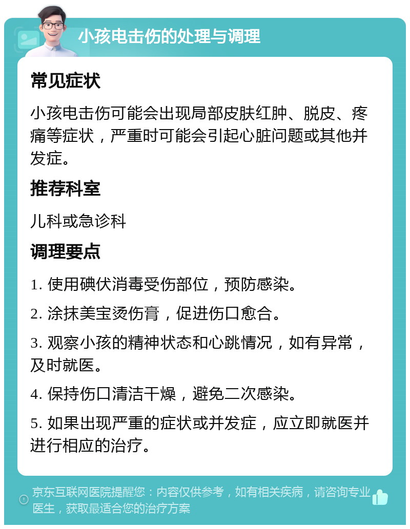 小孩电击伤的处理与调理 常见症状 小孩电击伤可能会出现局部皮肤红肿、脱皮、疼痛等症状，严重时可能会引起心脏问题或其他并发症。 推荐科室 儿科或急诊科 调理要点 1. 使用碘伏消毒受伤部位，预防感染。 2. 涂抹美宝烫伤膏，促进伤口愈合。 3. 观察小孩的精神状态和心跳情况，如有异常，及时就医。 4. 保持伤口清洁干燥，避免二次感染。 5. 如果出现严重的症状或并发症，应立即就医并进行相应的治疗。