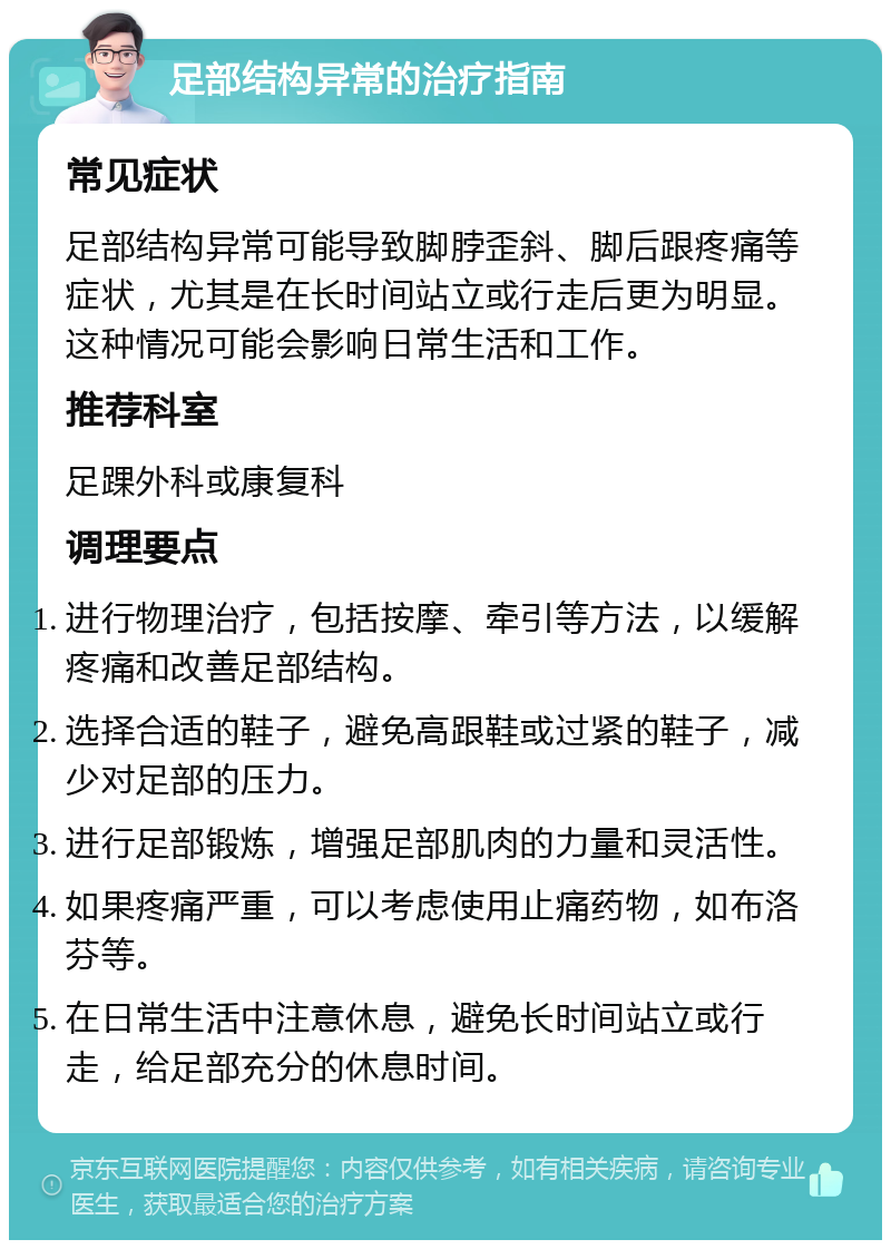 足部结构异常的治疗指南 常见症状 足部结构异常可能导致脚脖歪斜、脚后跟疼痛等症状，尤其是在长时间站立或行走后更为明显。这种情况可能会影响日常生活和工作。 推荐科室 足踝外科或康复科 调理要点 进行物理治疗，包括按摩、牵引等方法，以缓解疼痛和改善足部结构。 选择合适的鞋子，避免高跟鞋或过紧的鞋子，减少对足部的压力。 进行足部锻炼，增强足部肌肉的力量和灵活性。 如果疼痛严重，可以考虑使用止痛药物，如布洛芬等。 在日常生活中注意休息，避免长时间站立或行走，给足部充分的休息时间。