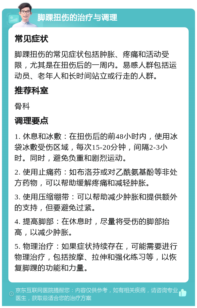 脚踝扭伤的治疗与调理 常见症状 脚踝扭伤的常见症状包括肿胀、疼痛和活动受限，尤其是在扭伤后的一周内。易感人群包括运动员、老年人和长时间站立或行走的人群。 推荐科室 骨科 调理要点 1. 休息和冰敷：在扭伤后的前48小时内，使用冰袋冰敷受伤区域，每次15-20分钟，间隔2-3小时。同时，避免负重和剧烈运动。 2. 使用止痛药：如布洛芬或对乙酰氨基酚等非处方药物，可以帮助缓解疼痛和减轻肿胀。 3. 使用压缩绷带：可以帮助减少肿胀和提供额外的支持，但要避免过紧。 4. 提高脚部：在休息时，尽量将受伤的脚部抬高，以减少肿胀。 5. 物理治疗：如果症状持续存在，可能需要进行物理治疗，包括按摩、拉伸和强化练习等，以恢复脚踝的功能和力量。