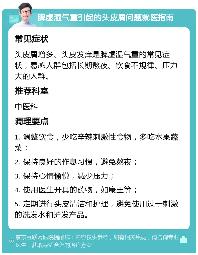 脾虚湿气重引起的头皮屑问题就医指南 常见症状 头皮屑增多、头皮发痒是脾虚湿气重的常见症状，易感人群包括长期熬夜、饮食不规律、压力大的人群。 推荐科室 中医科 调理要点 1. 调整饮食，少吃辛辣刺激性食物，多吃水果蔬菜； 2. 保持良好的作息习惯，避免熬夜； 3. 保持心情愉悦，减少压力； 4. 使用医生开具的药物，如康王等； 5. 定期进行头皮清洁和护理，避免使用过于刺激的洗发水和护发产品。