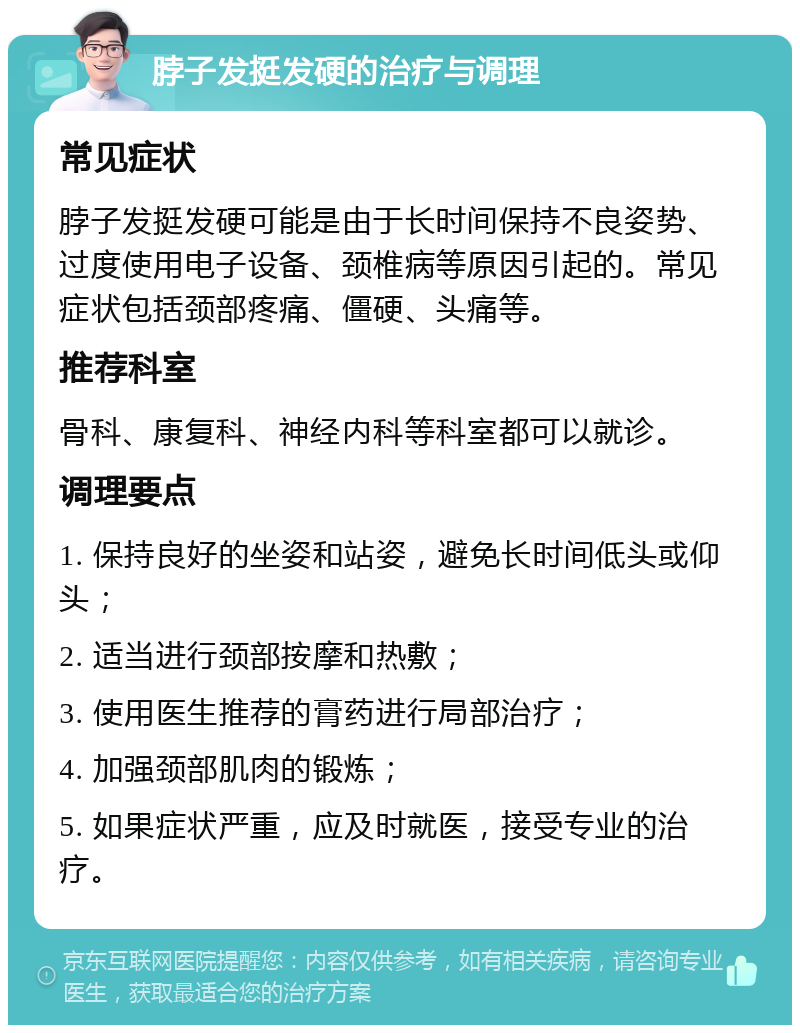 脖子发挺发硬的治疗与调理 常见症状 脖子发挺发硬可能是由于长时间保持不良姿势、过度使用电子设备、颈椎病等原因引起的。常见症状包括颈部疼痛、僵硬、头痛等。 推荐科室 骨科、康复科、神经内科等科室都可以就诊。 调理要点 1. 保持良好的坐姿和站姿，避免长时间低头或仰头； 2. 适当进行颈部按摩和热敷； 3. 使用医生推荐的膏药进行局部治疗； 4. 加强颈部肌肉的锻炼； 5. 如果症状严重，应及时就医，接受专业的治疗。