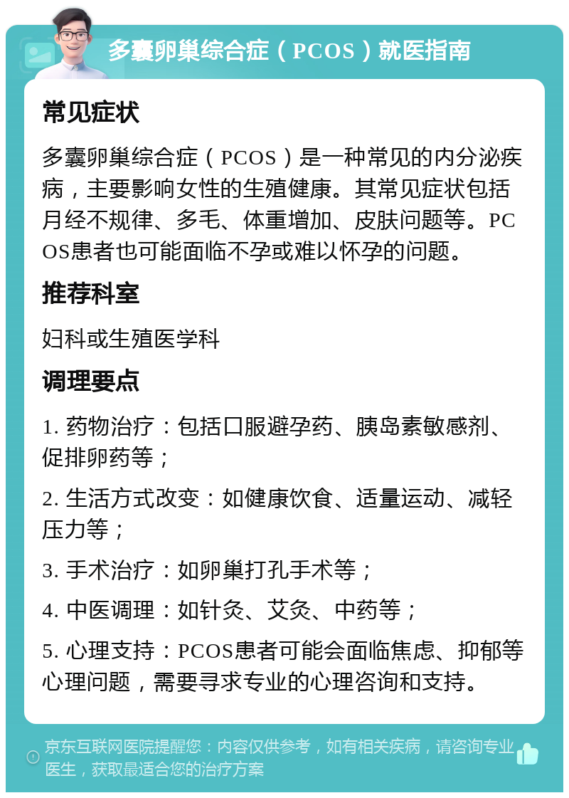 多囊卵巢综合症（PCOS）就医指南 常见症状 多囊卵巢综合症（PCOS）是一种常见的内分泌疾病，主要影响女性的生殖健康。其常见症状包括月经不规律、多毛、体重增加、皮肤问题等。PCOS患者也可能面临不孕或难以怀孕的问题。 推荐科室 妇科或生殖医学科 调理要点 1. 药物治疗：包括口服避孕药、胰岛素敏感剂、促排卵药等； 2. 生活方式改变：如健康饮食、适量运动、减轻压力等； 3. 手术治疗：如卵巢打孔手术等； 4. 中医调理：如针灸、艾灸、中药等； 5. 心理支持：PCOS患者可能会面临焦虑、抑郁等心理问题，需要寻求专业的心理咨询和支持。