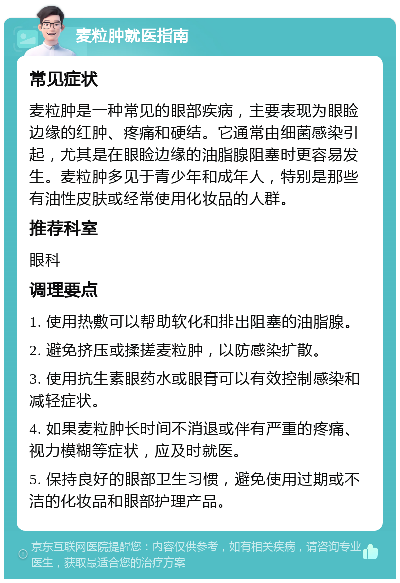 麦粒肿就医指南 常见症状 麦粒肿是一种常见的眼部疾病，主要表现为眼睑边缘的红肿、疼痛和硬结。它通常由细菌感染引起，尤其是在眼睑边缘的油脂腺阻塞时更容易发生。麦粒肿多见于青少年和成年人，特别是那些有油性皮肤或经常使用化妆品的人群。 推荐科室 眼科 调理要点 1. 使用热敷可以帮助软化和排出阻塞的油脂腺。 2. 避免挤压或揉搓麦粒肿，以防感染扩散。 3. 使用抗生素眼药水或眼膏可以有效控制感染和减轻症状。 4. 如果麦粒肿长时间不消退或伴有严重的疼痛、视力模糊等症状，应及时就医。 5. 保持良好的眼部卫生习惯，避免使用过期或不洁的化妆品和眼部护理产品。