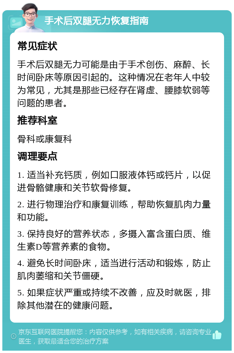 手术后双腿无力恢复指南 常见症状 手术后双腿无力可能是由于手术创伤、麻醉、长时间卧床等原因引起的。这种情况在老年人中较为常见，尤其是那些已经存在肾虚、腰膝软弱等问题的患者。 推荐科室 骨科或康复科 调理要点 1. 适当补充钙质，例如口服液体钙或钙片，以促进骨骼健康和关节软骨修复。 2. 进行物理治疗和康复训练，帮助恢复肌肉力量和功能。 3. 保持良好的营养状态，多摄入富含蛋白质、维生素D等营养素的食物。 4. 避免长时间卧床，适当进行活动和锻炼，防止肌肉萎缩和关节僵硬。 5. 如果症状严重或持续不改善，应及时就医，排除其他潜在的健康问题。