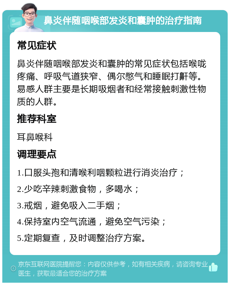 鼻炎伴随咽喉部发炎和囊肿的治疗指南 常见症状 鼻炎伴随咽喉部发炎和囊肿的常见症状包括喉咙疼痛、呼吸气道狭窄、偶尔憋气和睡眠打鼾等。易感人群主要是长期吸烟者和经常接触刺激性物质的人群。 推荐科室 耳鼻喉科 调理要点 1.口服头孢和清喉利咽颗粒进行消炎治疗； 2.少吃辛辣刺激食物，多喝水； 3.戒烟，避免吸入二手烟； 4.保持室内空气流通，避免空气污染； 5.定期复查，及时调整治疗方案。