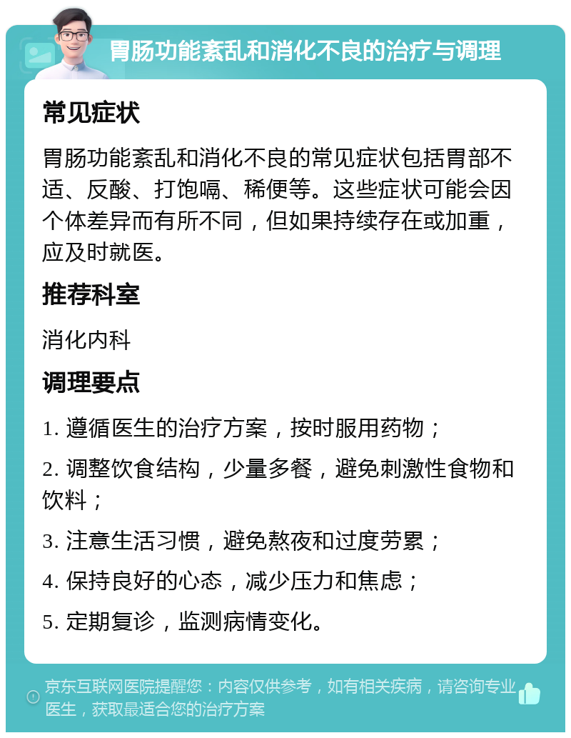 胃肠功能紊乱和消化不良的治疗与调理 常见症状 胃肠功能紊乱和消化不良的常见症状包括胃部不适、反酸、打饱嗝、稀便等。这些症状可能会因个体差异而有所不同，但如果持续存在或加重，应及时就医。 推荐科室 消化内科 调理要点 1. 遵循医生的治疗方案，按时服用药物； 2. 调整饮食结构，少量多餐，避免刺激性食物和饮料； 3. 注意生活习惯，避免熬夜和过度劳累； 4. 保持良好的心态，减少压力和焦虑； 5. 定期复诊，监测病情变化。