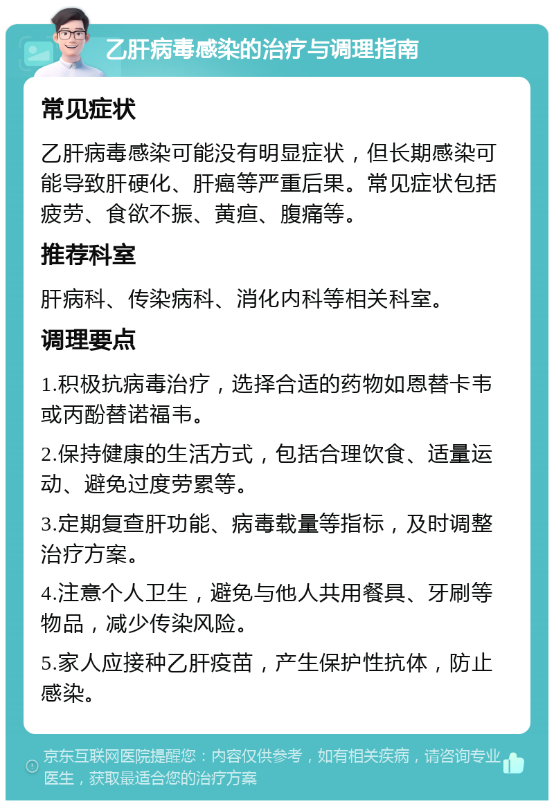 乙肝病毒感染的治疗与调理指南 常见症状 乙肝病毒感染可能没有明显症状，但长期感染可能导致肝硬化、肝癌等严重后果。常见症状包括疲劳、食欲不振、黄疸、腹痛等。 推荐科室 肝病科、传染病科、消化内科等相关科室。 调理要点 1.积极抗病毒治疗，选择合适的药物如恩替卡韦或丙酚替诺福韦。 2.保持健康的生活方式，包括合理饮食、适量运动、避免过度劳累等。 3.定期复查肝功能、病毒载量等指标，及时调整治疗方案。 4.注意个人卫生，避免与他人共用餐具、牙刷等物品，减少传染风险。 5.家人应接种乙肝疫苗，产生保护性抗体，防止感染。